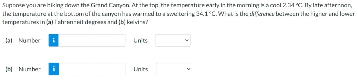 Suppose you are hiking down the Grand Canyon. At the top, the temperature early in the morning is a cool 2.34 °C. By late afternoon,
the temperature at the bottom of the canyon has warmed to a sweltering 34.1 °C. What is the difference between the higher and lower
temperatures in (a) Fahrenheit degrees and (b) kelvins?
(a) Number i
(b) Number i
Units
Units