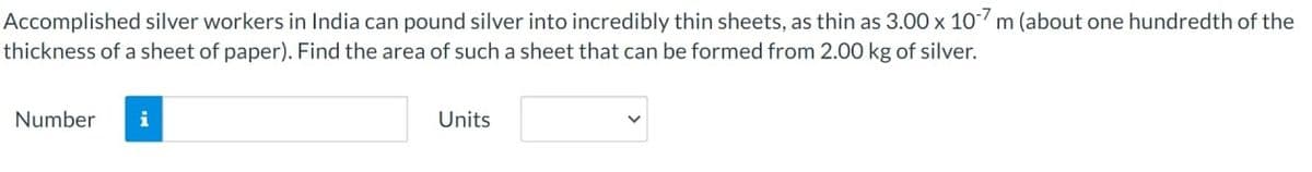 Accomplished silver workers in India can pound silver into incredibly thin sheets, as thin as 3.00 x 10-7 m (about one hundredth of the
thickness of a sheet of paper). Find the area of such a sheet that can be formed from 2.00 kg of silver.
Number i
Units