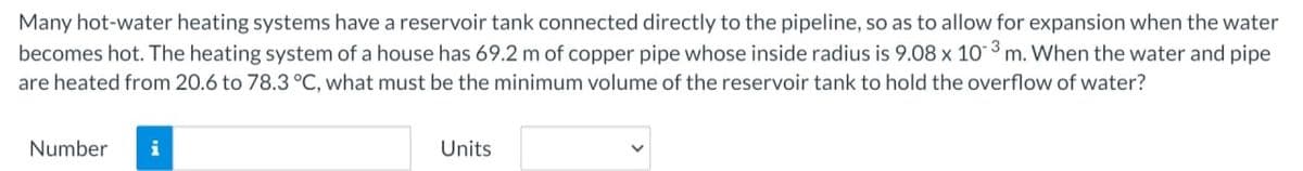 Many hot-water heating systems have a reservoir tank connected directly to the pipeline, so as to allow for expansion when the water
becomes hot. The heating system of a house has 69.2 m of copper pipe whose inside radius is 9.08 x 103 m. When the water and pipe
are heated from 20.6 to 78.3 °C, what must be the minimum volume of the reservoir tank to hold the overflow of water?
Number
i
Units