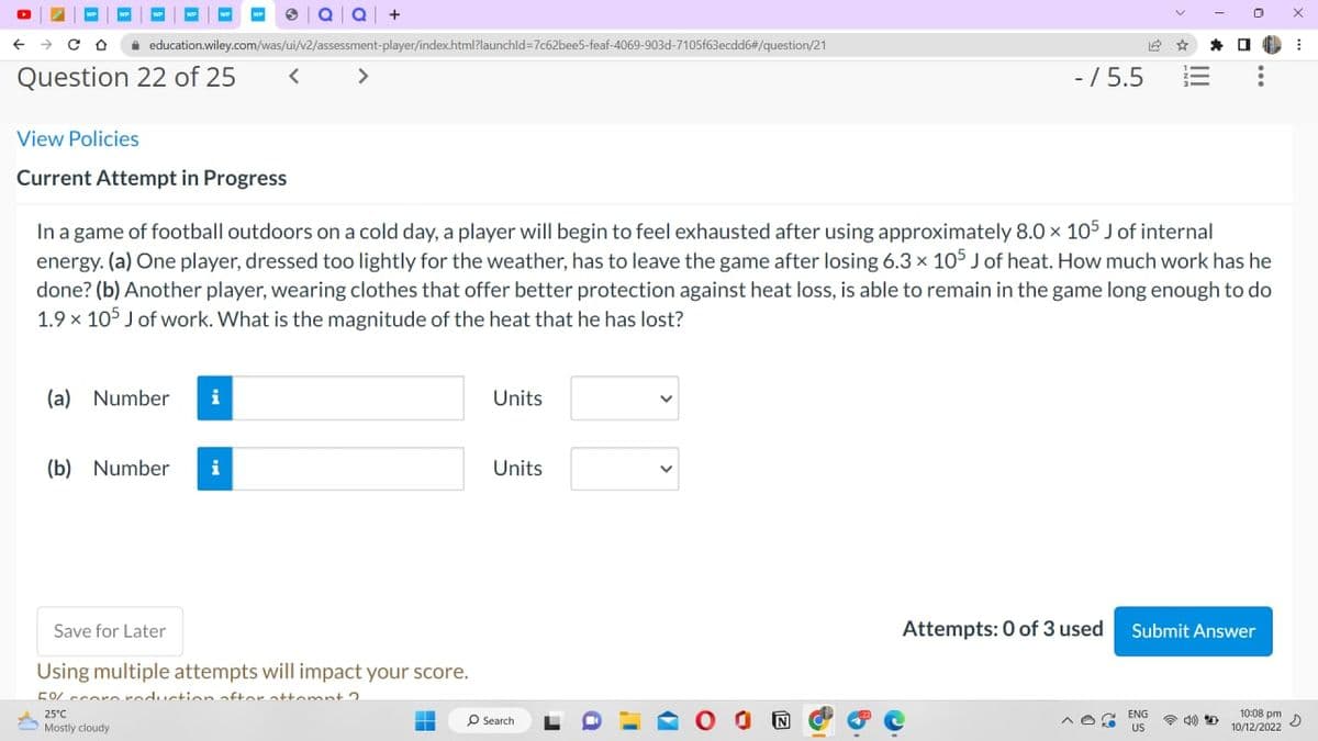 ← → CO
Question 22 of 25 <
education.wiley.com/was/ui/v2/assessment-player/index.html?launchid=7c62bee5-feaf-4069-903d-7105f63ecdd6#/question/21
View Policies
Current Attempt in Progress
(a) Number i
>
(b) Number i
In a game of football outdoors on a cold day, a player will begin to feel exhausted after using approximately 8.0 x 105 J of internal
energy. (a) One player, dressed too lightly for the weather, has to leave the game after losing 6.3 x 105 J of heat. How much work has he
done? (b) Another player, wearing clothes that offer better protection against heat loss, is able to remain in the game long enough to do
1.9 x 105 J of work. What is the magnitude of the heat that he has lost?
Save for Later
Using multiple attempts will impact your score.
5% corn reduction after attempt?
25°C
Mostly cloudy
Units
Units
O Search
r
- / 5.5
✔
14 ☆
Attempts: 0 of 3 used
Submit Answer
ENG
US
40) D
10:08 pm
10/12/2022
X
E
D