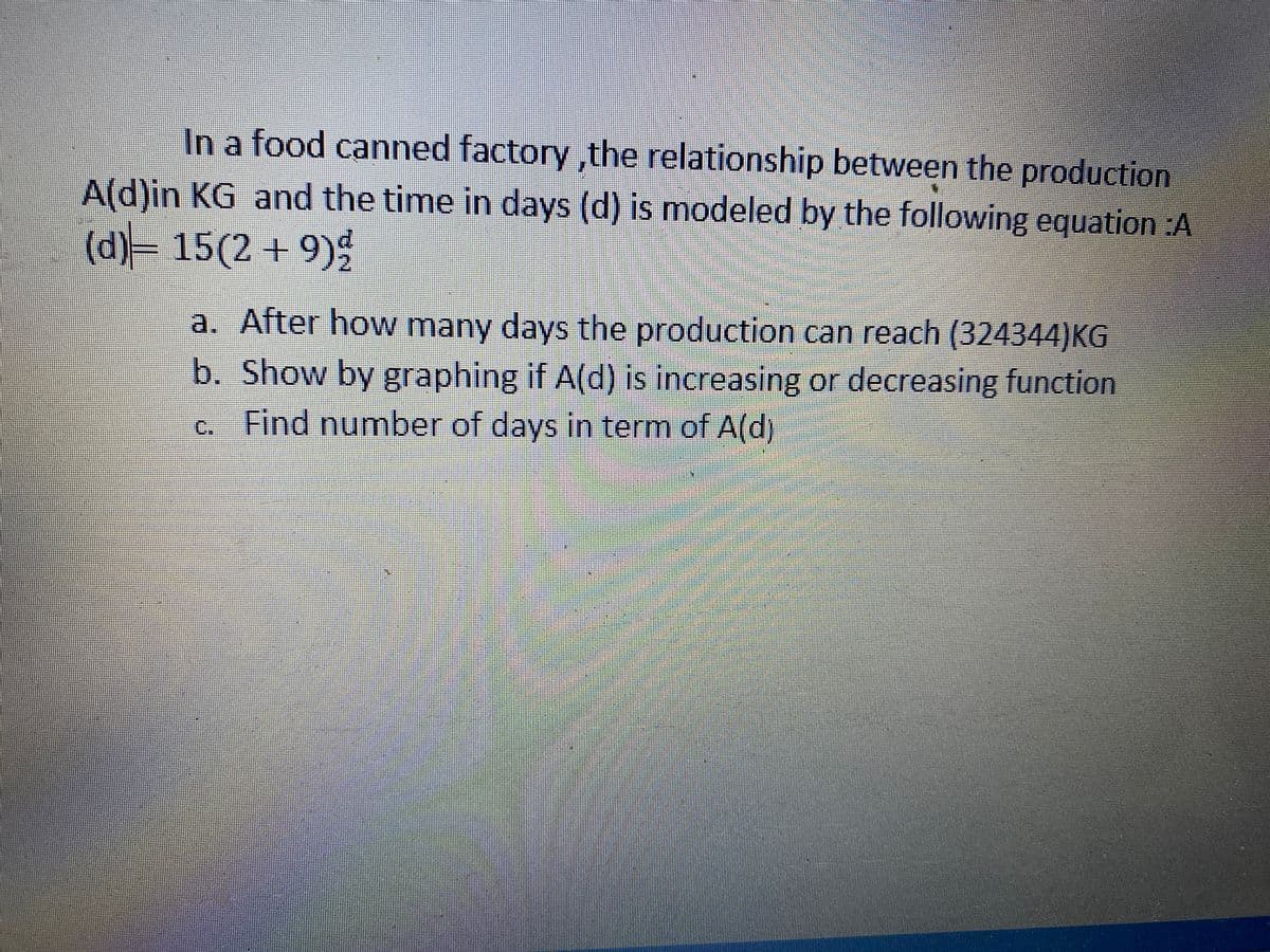 In a food canned factory, the relationship between the production
A(d)in KG and the time in days (d) is modeled by the following equation :A
(d)= 15(2 + 9)
a. After how many days the production can reach (324344)KG
b. Show by graphing if A(d) is increasing or decreasing function
c. Find numnber of days in term of A(d)
C.
