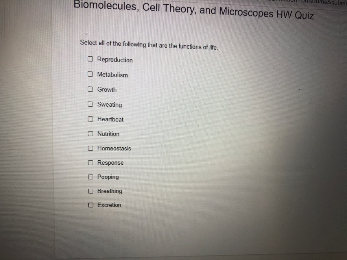 me&submi
Biomolecules, Cell Theory, and Microscopes HW Quiz
Select all of the following that are the functions of life.
O Reproduction
O Metabolism
O Growth
O Sweating
O Heartbeat
O Nutrition
O Homeostasis
O Response
O Pooping
O Breathing
O Excretion
