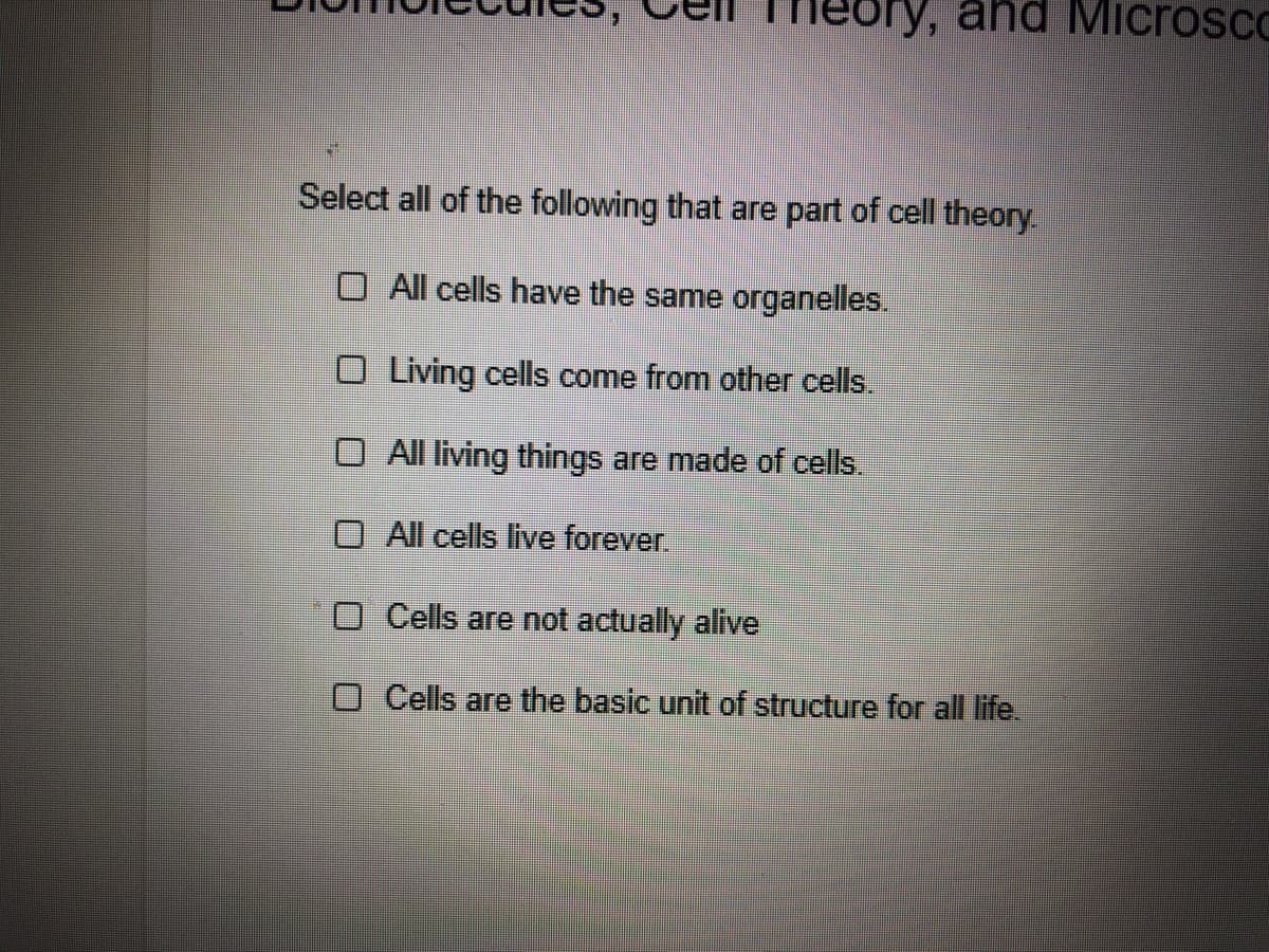 eory, and Microsco
Select all of the following that are part of cell theory.
O All cells have the same organelles.
O Living cells come from other cells.
O All living things are made of cells.
O All cells live forever.
O Cells are not actually alive
O Cells are the basic unit of structure for all life.
