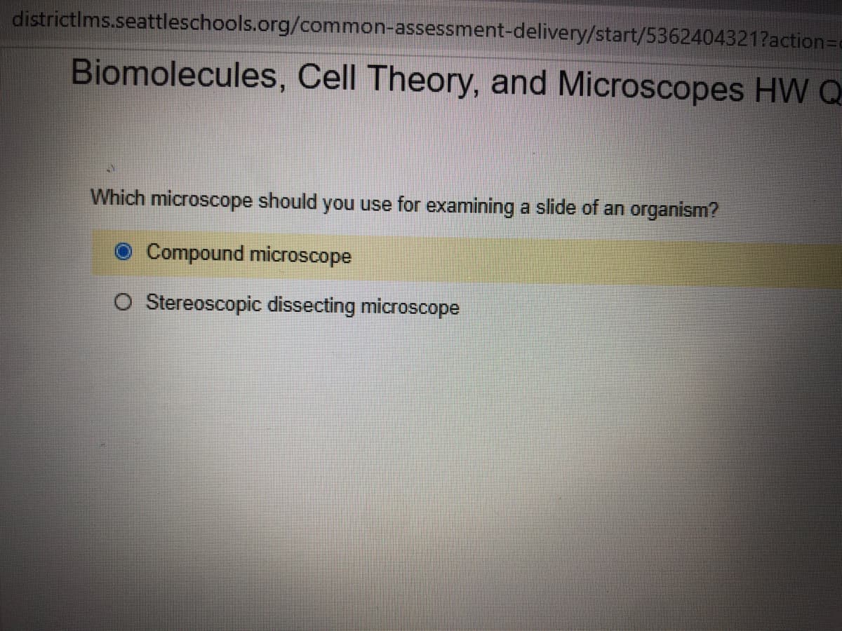 districtIms.seattleschools.org/common-assessment-delivery/start/5362404321?action3Dd
Biomolecules, Cell Theory, and Microscopes HW Q
Which microscope should you use for examining a slide of an organism?
Compound microscope
O Stereoscopic dissecting microscope
