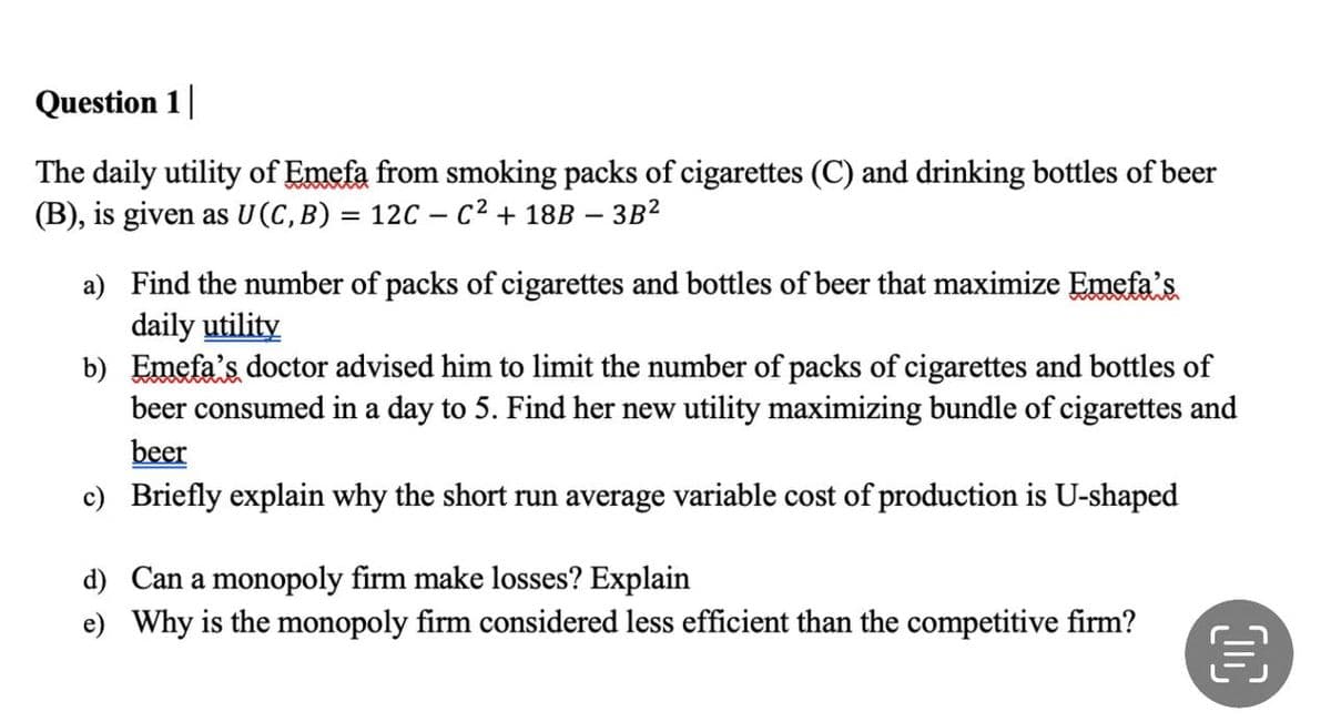 Question 1
The daily utility of Emefa from smoking packs of cigarettes (C) and drinking bottles of beer
(B), is given as U (C, B) = 12C - C² + 18B - 3B²
a)
Find the number of packs of cigarettes and bottles of beer that maximize Emefa's
daily utility
b)
Emefa's doctor advised him to limit the number of packs of cigarettes and bottles of
beer consumed in a day to 5. Find her new utility maximizing bundle of cigarettes and
beer
c) Briefly explain why the short run average variable cost of production is U-shaped
d) Can a monopoly firm make losses? Explain
e) Why is the monopoly firm considered less efficient than the competitive firm?
€