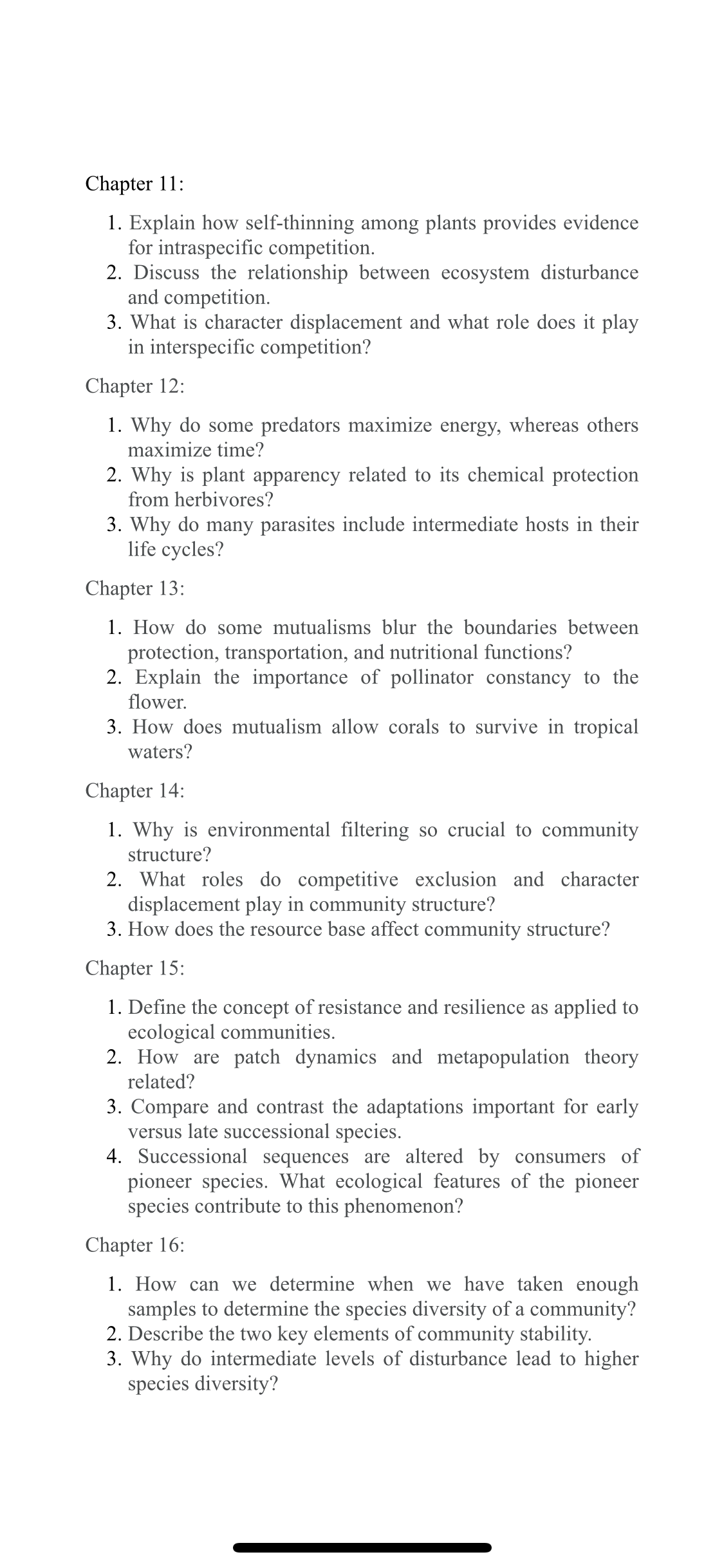 Chapter 11:
1. Explain how self-thinning among plants provides evidence
for intraspecific competition.
2. Discuss the relationship between ecosystem disturbance
and competition.
3. What is character displacement and what role does it play
in interspecific competition?
Chapter 12:
1. Why do some predators maximize energy, whereas others
maximize time?
2. Why is plant apparency related to its chemical protection
from herbivores?
3. Why do many parasites include intermediate hosts in their
life cycles?
Chapter 13:
1. How do some mutualisms blur the boundaries between
protection, transportation, and nutritional functions?
2. Explain the importance of pollinator constancy to the
flower.
3. How does mutualism allow corals to survive in tropical
waters?
Chapter 14:
1. Why is environmental filtering so crucial to community
structure?
2. What roles do competitive exclusion and character
displacement play in community structure?
3. How does the resource base affect community structure?
Chapter 15:
1. Define the concept of resistance and resilience as applied to
ecological communities.
2. How are patch dynamics and metapopulation theory
related?
3. Compare and contrast the adaptations important for early
versus late successional species.
4. Successional sequences are altered by consumers of
pioneer species. What ecological features of the pioneer
species contribute to this phenomenon?
Chapter 16:
1. How can we determine when we have taken enough
samples to determine the species diversity of a community?
2. Describe the two key elements of community stability.
3. Why do intermediate levels of disturbance lead to higher
species diversity?
