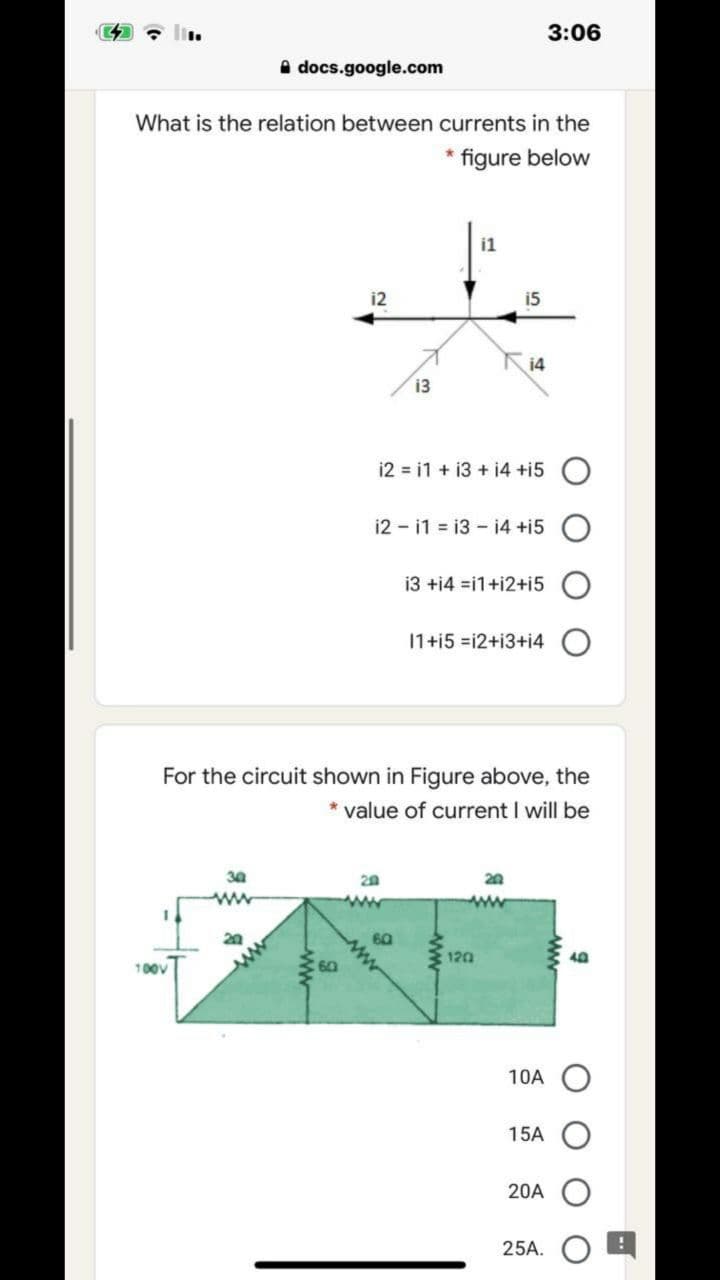 3:06
A docs.google.com
What is the relation between currents in the
figure below
i1
i2
15
14
13
i2 = i1 + i3 + i4 +i5 O
i2 - i1 = 13 - 14 +i5 O
i3 +i4 =i1+i2+i5
11+i5 =i2+i3+i4
For the circuit shown in Figure above, the
* value of current I will be
20
60
120
10A
15A
20A
25A.
ww-
