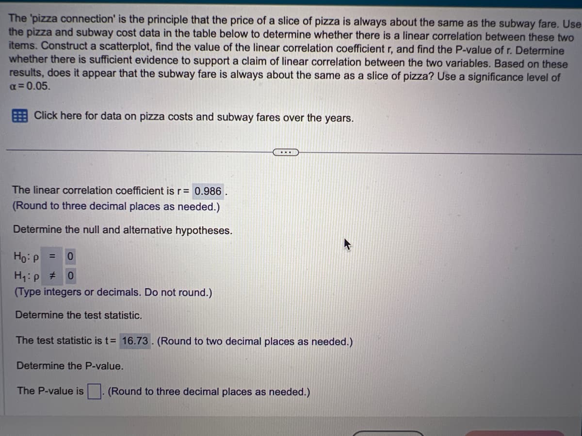 The 'pizza connection' is the principle that the price of a slice of pizza is always about the same as the subway fare. Use
the pizza and subway cost data in the table below to determine whether there is a linear correlation between these two
items. Construct a scatterplot, find the value of the linear correlation coefficient r, and find the P-value of r. Determine
whether there is sufficient evidence to support a claim of linear correlation between the two variables. Based on these
results, does it appear that the subway fare is always about the same as a slice of pizza? Use a significance level of
α = 0.05.
Click here for data on pizza costs and subway fares over the years.
The linear correlation coefficient is r= 0.986.
(Round to three decimal places as needed.)
Determine the null and alternative hypotheses.
...
Ho: p = 0
H₁:p #
0
(Type integers or decimals. Do not round.)
Determine the test statistic.
The test statistic is t= 16.73. (Round to two decimal places as needed.)
Determine the P-value.
The P-value is. (Round to three decimal places as needed.)