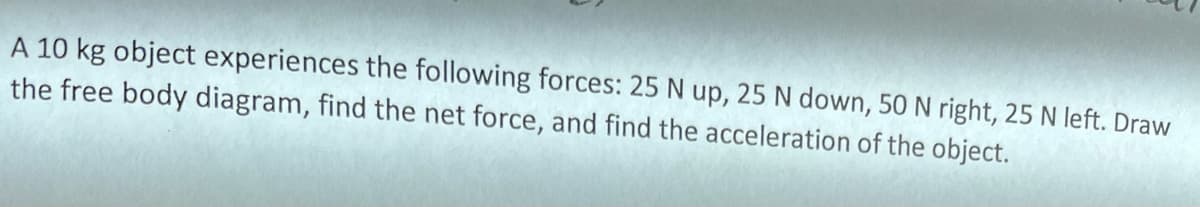 A 10 kg object experiences the following forces: 25 N up, 25 N down, 50 N right, 25 N left. Draw
the free body diagram, find the net force, and find the acceleration of the object.
