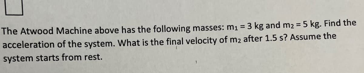 The Atwood Machine above has the following masses: m1 = 3 kg and m2 = 5 kg. Find the
acceleration of the system. What is the final velocity of m2 after 1.5 s? Assume the
system starts from rest.
