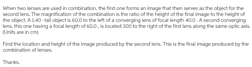 When two lenses are used in combination, the first one forms an image that then serves as the object for the
second lens. The magnification of the combination is the ratio of the height of the final image to the height of
the object. A 1.40-tall object is 60.0 to the left of a converging lens of focal length 40.0. A second converging
lens, this one having a focal length of 60.0, is located 300 to the right of the first lens along the same optic axis.
(Units are in cm)
Find the location and height of the image produced by the second lens. This is the final image produced by the
combination of lenses.
Thanks.