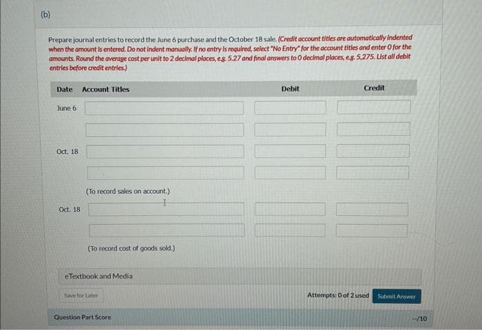(b)
Prepare journal entries to record the June 6 purchase and the October 18 sale. (Credit account titles are automatically indented
when the amount is entered. Do not indent manually. If no entry is required, select "No Entry" for the account titles and enter o for the
amounts. Round the average cost per unit to 2 decimal places, e.g. 5.27 and final answers to 0 decimal places, e.g. 5,275. List all debit
entries before credit entries.)
Date Account Titles
June 6
Oct. 18
Oct. 18
(To record sales on account.)
(To record cost of goods sold.)
eTextbook and Media
Save for Later
Question Part Score
Debit
Credit
TOI
Attempts: 0 of 2 used Submit Answer
--/10