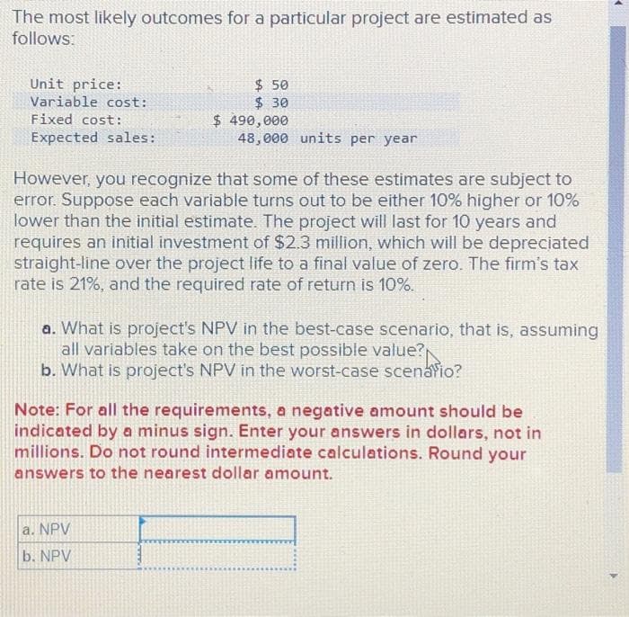 The most likely outcomes for a particular project are estimated as
follows:
Unit price:
Variable cost:
Fixed cost:
Expected sales:
$ 50
$ 30
$ 490,000
48,000 units per year
However, you recognize that some of these estimates are subject to
error. Suppose each variable turns out to be either 10% higher or 10%
lower than the initial estimate. The project will last for 10 years and
requires an initial investment of $2.3 million, which will be depreciated
straight-line over the project life to a final value of zero. The firm's tax
rate is 21%, and the required rate of return is 10%.
a. NPV
b. NPV
a. What is project's NPV in the best-case scenario, that is, assuming
all variables take on the best possible value?
b. What is project's NPV in the worst-case scenario?
Note: For all the requirements, a negative amount should be
indicated by a minus sign. Enter your answers in dollars, not in
millions. Do not round intermediate calculations. Round your
answers to the nearest dollar amount.
4