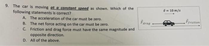 9. The car is moving at a constant speed as shown. Which of the
following statements is correct?
A. The acceleration of the car must be zero.
B. The net force acting on the car must be zero.
C.
Friction and drag force must have the same magnitude and
opposite direction.
D. All of the above.
Farag
= 10 m/s
Ffriction