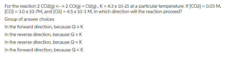 For the reaction 2 CO2(g) <--> 2 CO(g) + O2(g), K = 4.3 x 10-21 at a particular temperature. If [CO2] = 0.03 M,
[CO] = 3.0 x 10-7M, and [02] = 4.5 x 10-3 M, in which direction will the reaction proceed?
Group of answer choices
In the forward direction, because Q >K
In the reverse direction, because Q>K
In the reverse direction, because Q <K
In the forward direction, because Q <K