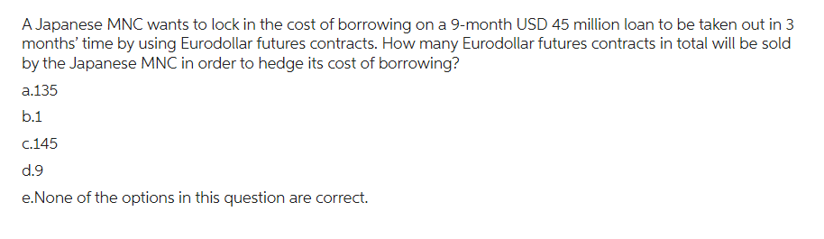 A Japanese MNC wants to lock in the cost of borrowing on a 9-month USD 45 million loan to be taken out in 3
months' time by using Eurodollar futures contracts. How many Eurodollar futures contracts in total will be sold
by the Japanese MNC in order to hedge its cost of borrowing?
a.135
b.1
c.145
d.9
e.None of the options in this question are correct.