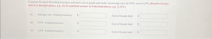 Compute the April 30 ending inventory and April cost of goods sold under (a) average cost, (b) FIFO, and (c) LIFO. (Round cost per
unit to 2 decimal places, e.g. 15.25 and final answer to 0 decimal places, eg. 1,525)
(a) Average-cost-Ending Inventory
(b) FIFO-Ending Inventory
LIFO-Ending Inventory
(d
$
$
Cost of Goods Sold $
Cost of Goods Sold
Cost of Goods Sold
S
$