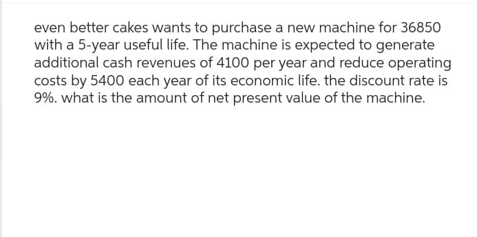 even better cakes wants to purchase a new machine for 36850
with a 5-year useful life. The machine is expected to generate
additional cash revenues of 4100 per year and reduce operating
costs by 5400 each year of its economic life. the discount rate is
9%. what is the amount of net present value of the machine.