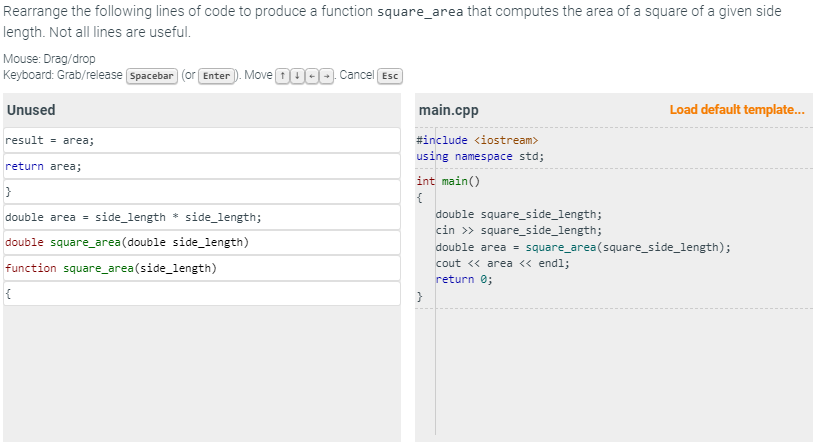 Rearrange the following lines of code to produce a function square_area that computes the area of a square of a given side
length. Not all lines are useful.
Mouse: Drag/drop
Keyboard: Grab/release Spacebar (or [Enter). Move 0000. Cancel Esc
Unused
result = area;
return area;
}
double area = side_length * side_length;
double square_area (double side_length)
function square_area(side_length)
{
main.cpp
#include <iostream>
using namespace std;
int main()
{
}
double square_side_length;
cin >> square_side_length;
Load default template...
double area = square_area(square_side_length);
cout << area << endl;
return 0;