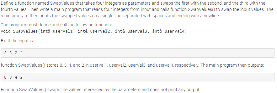 Define a function named SwapValues that takes four integers as parameters and swaps the first with the second, and the third with the
fourth values. Then write a main program that reads four integers from input and calls function SwapValues() to swap the input values. The
main program then prints the swapped values on a single line separated with spaces and ending with a newline.
The program must define and call the following function:
void SwapValues (int& userVall, int& userVal2, int& userVal3, int& userVal4)
Ex: If the input is:
3824
function SwapValues() stores 8, 3, 4, and 2 in userval1, userVal2, userVal3, and userVal4, respectively. The main program then outputs:
8342
Function SwapValues() swaps the values referenced by the parameters and does not print any output.