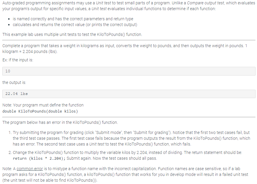 Auto-graded programming assignments may use a Unit test to test small parts of a program. Unlike a Compare output test, which evaluates
your program's output for specific input values, a Unit test evaluates individual functions to determine if each function:
• is named correctly and has the correct parameters and return type
• calculates and returns the correct value (or prints the correct output)
This example lab uses multiple unit tests to test the KiloToPounds() function.
Complete a program that takes a weight in kilograms as input, converts the weight to pounds, and then outputs the weight in pounds. 1
kilogram = 2.204 pounds (lbs).
Ex: If the input is:
10
the output is:
22.04 lbs
Note: Your program must define the function
double KiloToPounds (double kilos)
The program below has an error in the Kilo ToPounds() function.
1. Try submitting the program for grading (click "Submit mode", then "Submit for grading"). Notice that the first two test cases fail, but
the third test case passes. The first test case fails because the program outputs the result from the Kilo ToPounds() function, which
has an error. The second test case uses a Unit test to test the Kilo ToPounds() function, which fails.
2. Change the Kilo ToPounds() function to multiply the variable kilos by 2.204, instead of dividing. The return statement should be:
return (kilos * 2.204); Submit again. Now the test cases should all pass.
Note: A common error is to mistype a function name with the incorrect capitalization. Function names are case sensitive, so if a lab
program asks for a KiloToPounds() function, a kilo ToPounds() function that works for you in develop mode will result in a failed unit test
(the unit test will not be able to find Kilo ToPounds()).