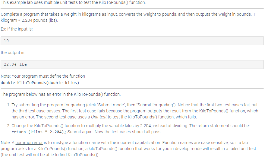 This example lab uses multiple unit tests to test the KiloToPounds() function.
Complete a program that takes a weight in kilograms as input, converts the weight to pounds, and then outputs the weight in pounds. 1
kilogram = 2.204 pounds (lbs).
Ex: If the input is:
10
the output is:
22.04 lbs
Note: Your program must define the function
double KiloToPounds (double kilos)
The program below has an error in the KiloToPounds() function.
1. Try submitting the program for grading (click "Submit mode", then "Submit for grading"). Notice that the first two test cases fail, but
the third test case passes. The first test case fails because the program outputs the result from the Kilo ToPounds() function, which
has an error. The second test case uses a Unit test to test the Kilo ToPounds() function, which fails.
2. Change the Kilo ToPounds() function to multiply the variable kilos by 2.204, instead of dividing. The return statement should be:
return (kilos * 2.204); Submit again. Now the test cases should all pass.
Note: A common error is to mistype a function name with the incorrect capitalization. Function names are case sensitive, so if a lab
program asks for a Kilo ToPounds() function, a kilo ToPounds() function that works for you in develop mode will result in a failed unit test
(the unit test will not be able to find Kilo ToPounds()).