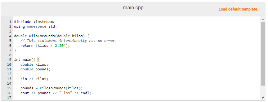 1 #include <iostream>
2 using namespace std;
3
4 double KiloToPounds (double kilos) {
5
6
7 }
8
9 int main() {
10
11
12
13
14
// This statement intentionally has an error.
return (kilos / 2.204);
5555
double kilos;
double pounds;
cin >> kilos;
KiloToPounds (kilos);
16 cout << pounds << " lbs" << endl;
17
15 pounds
=
main.cpp
Load default template...