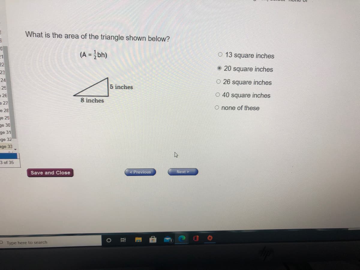 What is the area of the triangle shown below?
(A = }bh)
O 13 square inches
11
22
23
O 20 square inches
24
O 26 square inches
25
5 inches
O 40 square inches
e 26
e 27
е 28
e 29
8 inches
O none of these
ge 30
ge 31
ge 32
age 33
3 of 35
Save and Close
< Previous
Next >
O Type here to search
