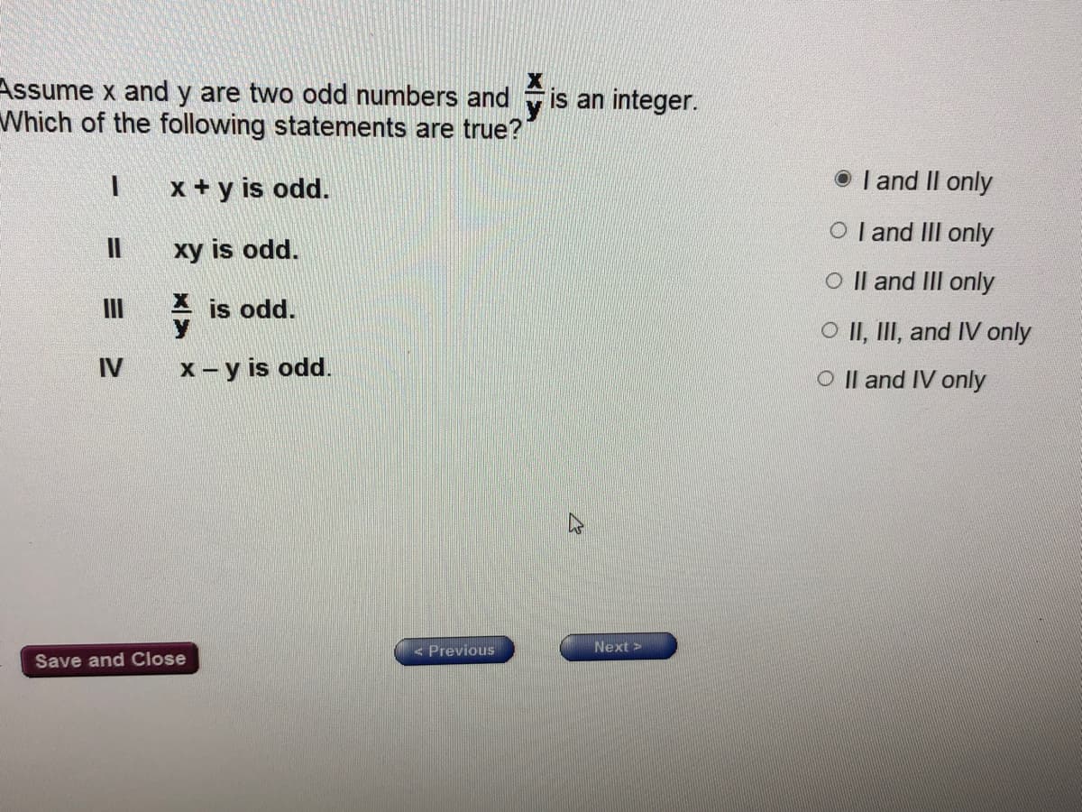 Assume x and y are two odd numbers and
Which of the following statements are true?
is an integer.
x + y is odd.
O I and II only
O l and III only
II
xy is odd.
O Il and II only
II
is odd.
O II, III, and IV only
IV
x - y is odd.
O Il and IV only
< Previous
Next>
Save and Close
