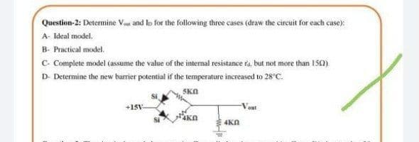 Question-2: Determine Var and lo for the following three cases (draw the circuit for each case):
A- Ideal model.
B- Practical model.
C- Complete model (assume the value of the internal resistance ra. but not more than 15).
D- Determine the new barrier potential if the temperature increased to 28°C.
SKA
+15V-
Vout
4Kn
4KN
