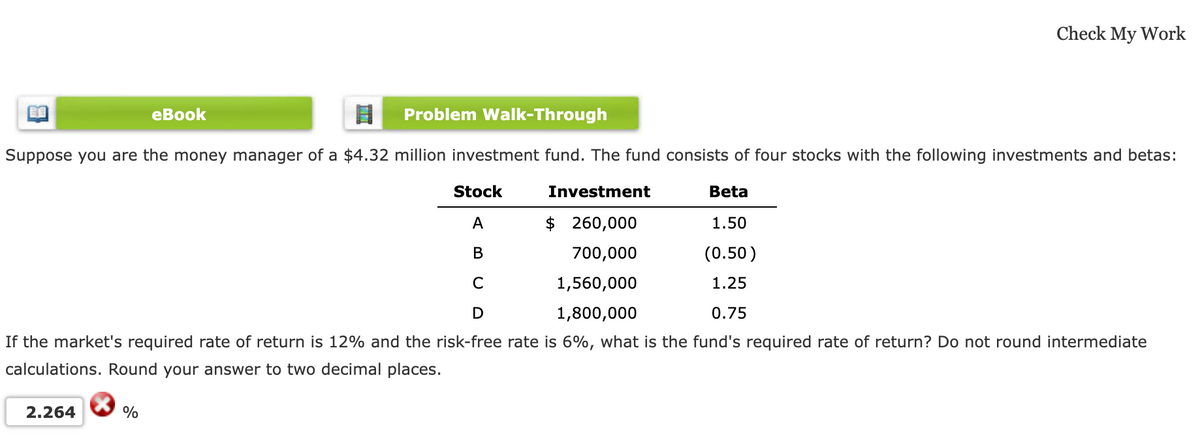 Problem Walk-Through
Suppose you are the money manager of a $4.32 million investment fund. The fund consists of four stocks with the following investments and betas:
Investment
$ 260,000
700,000
1,560,000
1,800,000
2.264
Check My Work
eBook
Stock
Beta
1.50
A
B
(0.50)
1.25
C
D
0.75
If the market's required rate of return is 12% and the risk-free rate is 6%, what is the fund's required rate of return? Do not round intermediate
calculations. Round your answer to two decimal places.
%