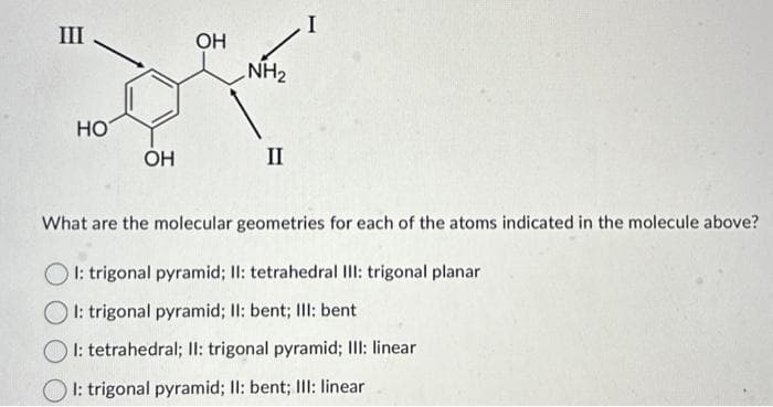 III
HO
OH
OH
NH₂
II
I
What are the molecular geometries for each of the atoms indicated in the molecule above?
OI: trigonal pyramid; II: tetrahedral III: trigonal planar
OI: trigonal pyramid; II: bent; III: bent
I: tetrahedral; II: trigonal pyramid; III: linear
I: trigonal pyramid; II: bent; III: linear