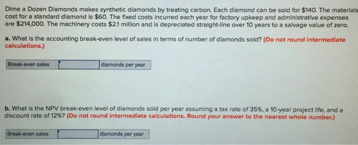 Dime a Dozen Diamonds makes synthetic diamonds by treating carbon. Each diamond can be sold for $140. The materials
cost for a standard diamond is $60. The fixed costs incurred each year for factory upkeep and administrative expenses
are $214,000. The machinery costs $2.1 million and is depreciated straight-line over 10 years to a salvage value of zero.
a. What is the accounting break-even level of sales in terms of number of diamonds sold? (Do not round intermediate
calculations.)
Break-even sales
diamonds per year
b. What is the NPV break-even level of diamonds sold per year assuming a tax rate of 35%, a 10-year project life, and a
discount rate of 12% ? (Do not round intermediate calculations. Round your answer to the nearest whole number.)
Break-even sales
diamonds per year