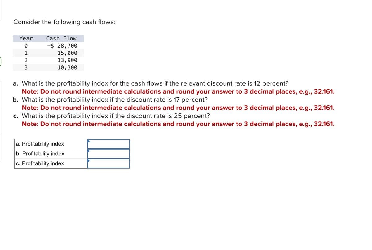 Consider the following cash flows:
Year
0
1
2
3
Cash Flow
-$ 28,700
15,000
13,900
10,300
a. What is the profitability index for the cash flows if the relevant discount rate is 12 percent?
Note: Do not round intermediate calculations and round your answer to 3 decimal places, e.g., 32.161.
b. What is the profitability index if the discount rate is 17 percent?
Note: Do not round intermediate calculations and round your answer to 3 decimal places, e.g., 32.161.
c. What is the profitability index if the discount rate is 25 percent?
Note: Do not round intermediate calculations and round your answer to 3 decimal places, e.g., 32.161.
a. Profitability index
b. Profitability index
c. Profitability index