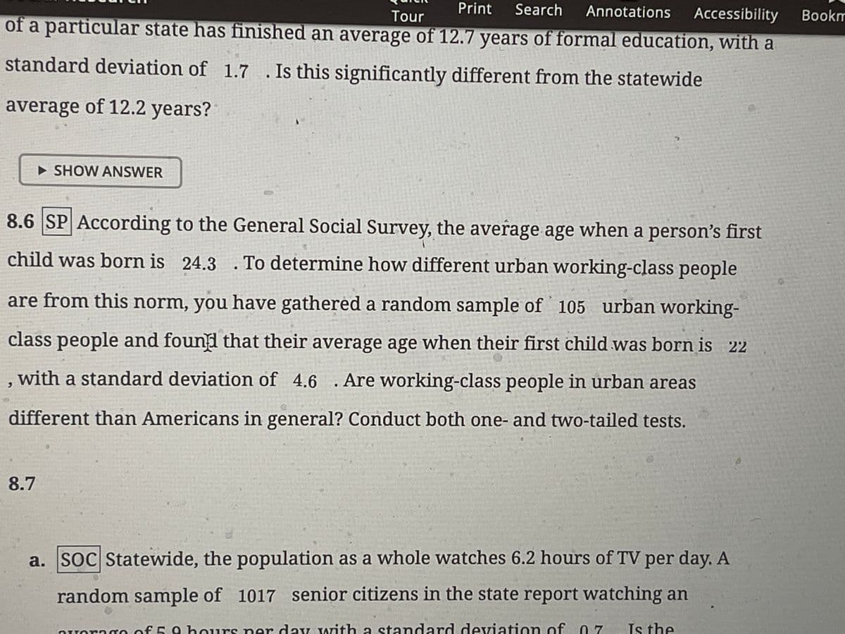 Print Search Annotations Accessibility
Tour
of a particular state has finished an average of 12.7 years of formal education, with a
standard deviation of 1.7 . Is this significantly different from the statewide
average of 12.2 years?
SHOW ANSWER
8.6 SP According to the General Social Survey, the average age when a person's first
child was born is 24.3. To determine how different urban working-class people
are from this norm, you have gathered a random sample of 105 urban working-
class people and found that their average age when their first child was born is 22
, with a standard deviation of 4.6. Are working-class people in urban areas
different than Americans in general? Conduct both one- and two-tailed tests.
8.7
a. SOC Statewide, the population as a whole watches 6.2 hours of TV per day. A
random sample of 1017 senior citizens in the state report watching an
overage of 5. 9 hours per day with a standard deviation of 07 Is the
Bookm