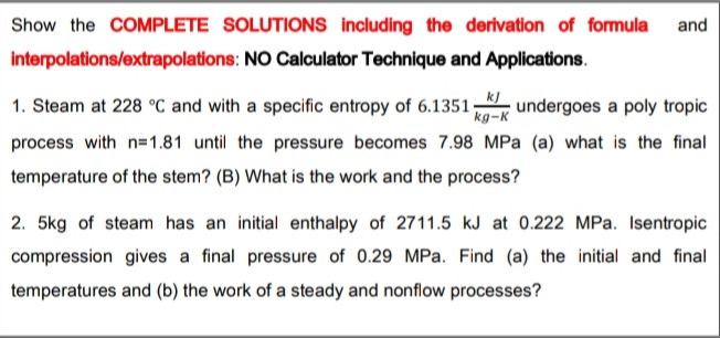 Show the COMPLETE SOLUTIONS including the derivation of formula and
interpolations/extrapolations: NO Calculator Technique and Applications.
1. Steam at 228 °C and with a specific entropy of 6.1351.
undergoes a poly tropic
kg-K
process with n=1.81 until the pressure becomes 7.98 MPa (a) what is the final
temperature of the stem? (B) What is the work and the process?
2. 5kg of steam has an initial enthalpy of 2711.5 kJ at 0.222 MPa. Isentropic
compression gives a final pressure of 0.29 MPa. Find (a) the initial and final
temperatures and (b) the work of a steady and nonflow processes?
