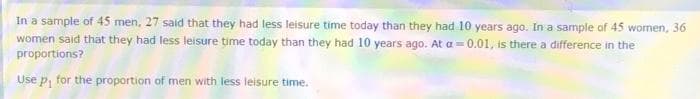 In a sample of 45 men, 27 said that they had less leisure time today than they had 10 years ago. In a sample of 45 women, 36
women said that they had less leisure time today than they had 10 years ago. At a = 0.01, is there a difference in the
proportions?
Use p, for the proportion of men with less leisure time.
