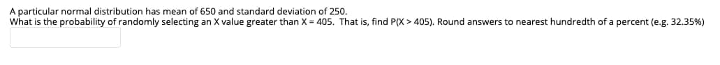 A particular normal distribution has mean of 650 and standard deviation
what is the probability of randomly selecting an X value greater than X = 405. That is, find P(X > 405). Round answers to nearest hundredth of a percent (e.g. 32.35%)
250.
