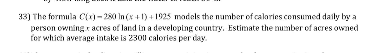 33) The formula C(x) -280 ln(x +1)+1925 models the number of calories consumed daily by a
person owning x acres of land in a developing country. Estimate the number of acres owned
for which average intake is 2300 calories per day.
