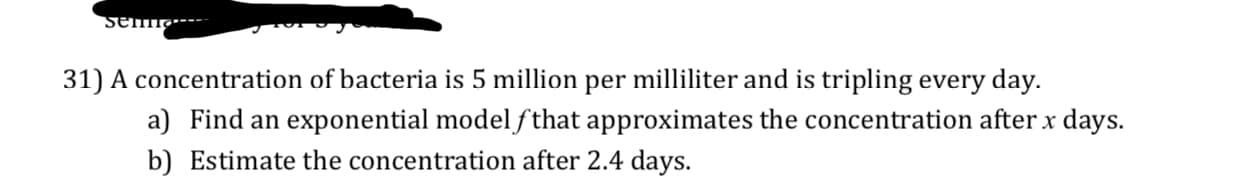 31) A concentration of bacteria is 5 million per milliliter and is tripling every day.
a) Find an exponential modelfthat approximates the concentration after x days.
b) Estimate the concentration after 2.4 days.
