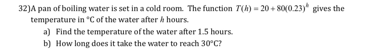 32)A pan ofboiling water is set in a cold room. The function T(h) 2080(0.23)" gives the
temperature in °C of the water after h hours.
a) Find the temperature of the water after 1.5 hours.
b) How long does it take the water to reach 30°C?
