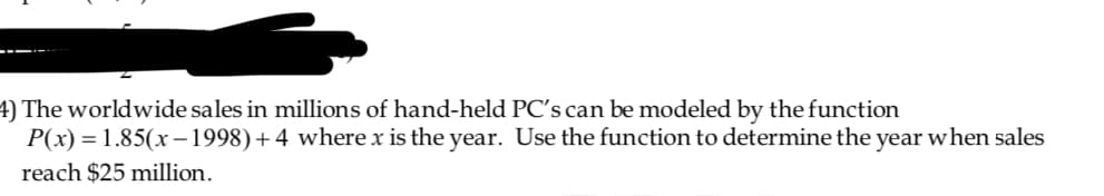 The worldwide sales in millions of hand-held PCs can be modeled by the function
P(x) 1.85(x 1998) + 4 where x is the year. Use the function to determine the year when sales
reach $25 million.
