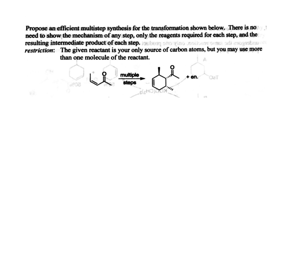 Propose an efficient multistep synthesis for the transformation shown below. There is noy
need to show the mechanism of any step, only the reagents required for each step, and the
resulting intermediate product of each step. 1oubeg onO vino noib
restriction: The given reactant is your only source of carbon atoms, but you may use more
than one molecule of the reactant.
multiple
steps
+ en.
