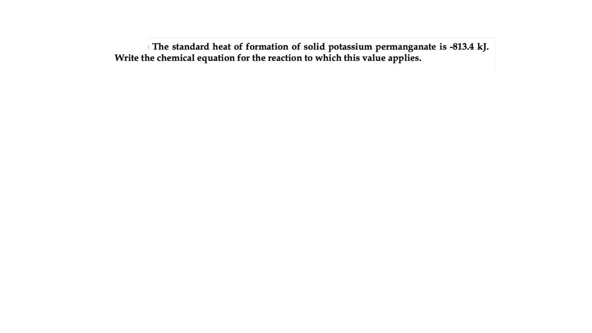 The standard heat of formation of solid potassium permanganate is -813.4 kJ.
Write the chemical equation for the reaction to which this value applies.
