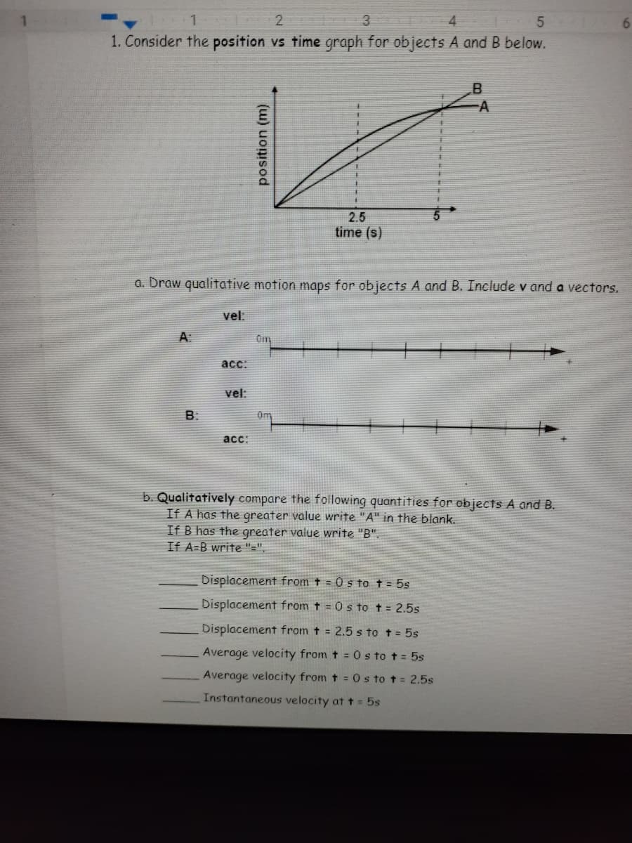 3.
4
5
6.
1. Consider the position vs time graph for objects A and B below.
A
2.5
time (s)
a. Draw qualitative motion maps for objects A and B. Include v and a vectors.
vel:
Om
acc:
vel:
B.
acc:
b. Qualitatively compare the following quantities for objects A and B.
If A has the greater value write "A" in the blank.
If B has the greater value write "B".
If A=B write "=",
Displacement from t = 0 s to t = 5s
Displacement from t = 0 s to t = 2.5s
Displacement from t = 2.5 s to t= 5s
Average velocity from t = 0 s to t = 5s
Average velocity from t = O s to t= 2.5s
Instantaneous velocity at t = 5s
position (m)
