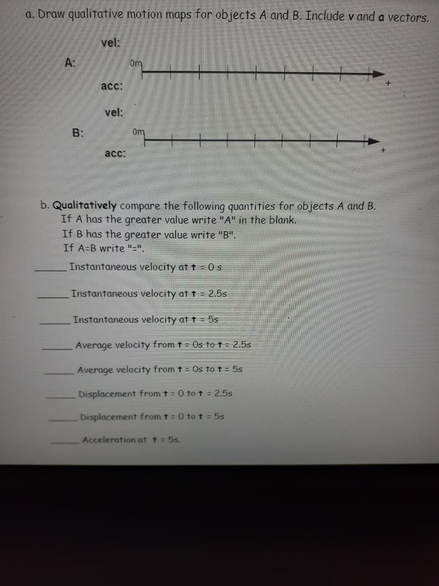 a. Draw qualitative motion maps for objects A and B. Include v and a vectors.
vel:
A:
Om
acc:
vel:
B:
0m
асс:
b. Qualitatively compare the following quantities for objects A and B.
If A has the greater value write "A" in the blank.
If B has the greater value write "B".
If A=B write "=".
Instantaneous velocity att = 0s
Instantaneous velocity at t = 2.5s
Instantaneous velocity at t = 5s
Average velocity from t = Os to t = 2.5s
Average velocity from t = Os to t = 5s
Displacement from t = 0 tot = 2.5s
Displacement from t = 0 to t = 5s
Acceleration at t = 5s.
