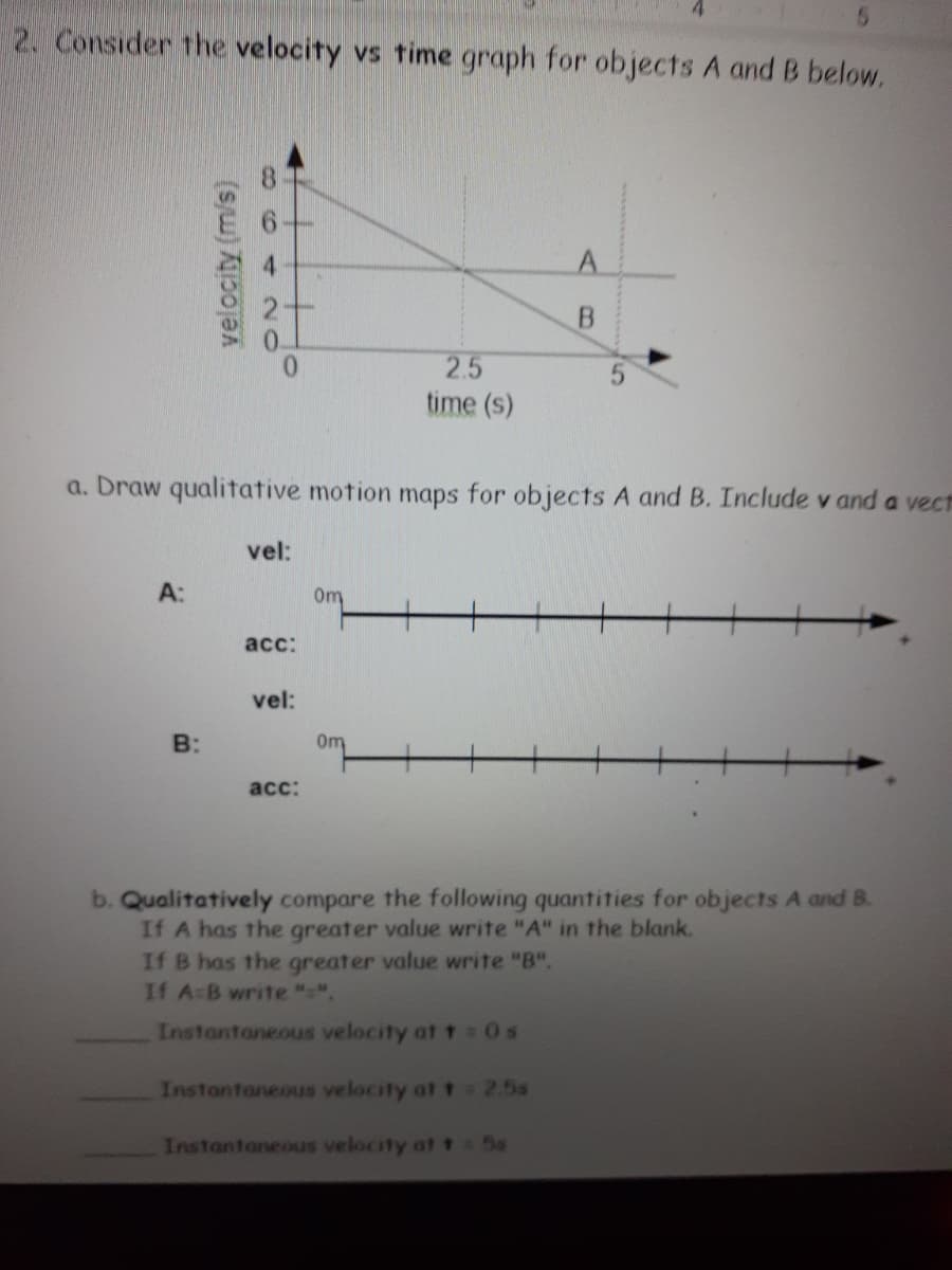 2. Consider the velocity vs time graph for objects A and B below.
2.5
time (s)
a. Draw qualitative motion maps for objects A and B. Include v and a vect
vel:
A:
Om
acc:
vel:
B:
0m
acc:
b. Qualitatively compare the following quantities for objects A and B.
If A has the greater value write "A" in the blank.
If B has the greater value write "B".
If A-B write "".
Instantaneous velocity at t =0s
Instantaneous velocity at1 2.5s
Instantaneous velocity at t:5s
velocity (m/s)
864 20
