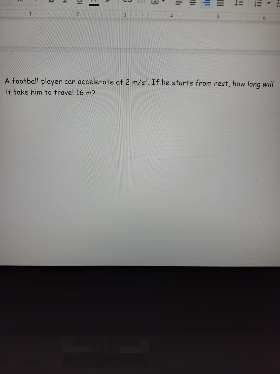 4
6.
A football player can accelerate at 2 m/s². If he starts from rest, how long will
it take him to travel 16 m?
