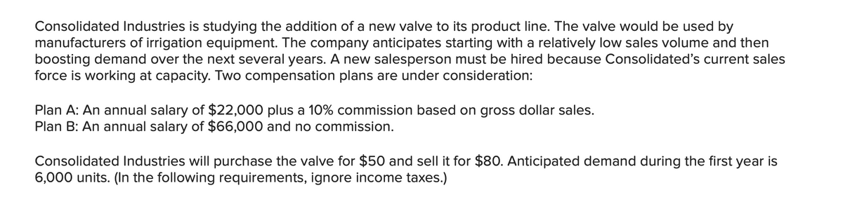 Consolidated Industries is studying the addition of a new valve to its product line. The valve would be used by
manufacturers of irrigation equipment. The company anticipates starting with a relatively low sales volume and then
boosting demand over the next several years. A new salesperson must be hired because Consolidated's current sales
force is working at capacity. Two compensation plans are under consideration:
Plan A: An annual salary of $22,000 plus a 10% commission based on gross dollar sales.
Plan B: An annual salary of $66,000 and no commission.
Consolidated Industries will purchase the valve for $50 and sell it for $80. Anticipated demand during the first year is
6,000 units. (In the following requirements, ignore income taxes.)