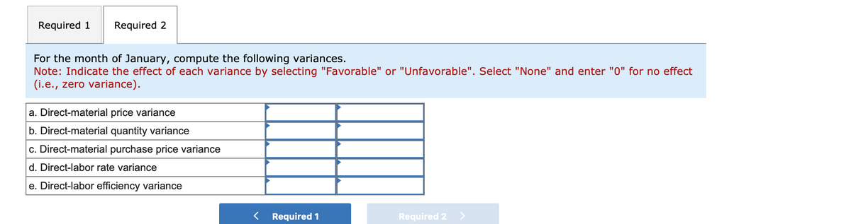 Required 1 Required 2
For the month of January, compute the following variances.
Note: Indicate the effect of each variance by selecting "Favorable" or "Unfavorable". Select "None" and enter "0" for no effect
(i.e., zero variance).
a. Direct-material price variance
b. Direct-material quantity variance
c. Direct-material purchase price variance
d. Direct-labor rate variance
e. Direct-labor efficiency variance
Required 1
Required 2 >